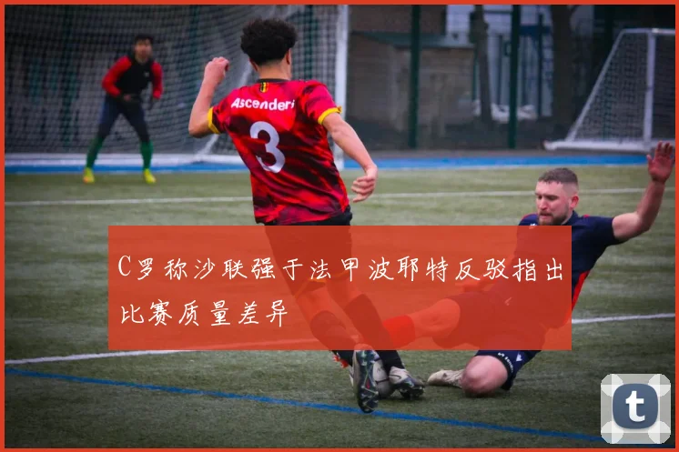 C罗称沙联强于法甲波耶特反驳指出比赛质量差异
