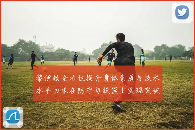 黎伊扬全方位提升身体素质与技术水平力求在防守与投篮上实现突破
