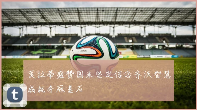 莫拉蒂盛赞国米坚定信念齐沃智慧成就夺冠基石